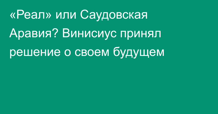 «Реал» или Саудовская Аравия? Винисиус принял решение о своем будущем