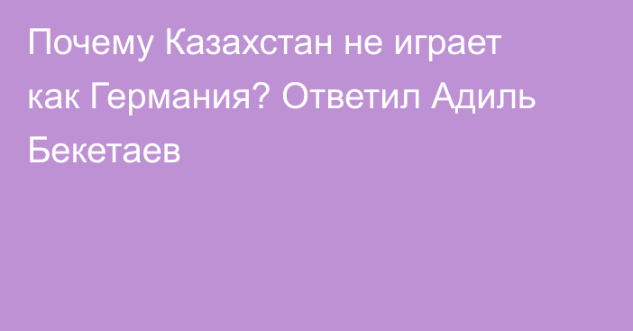 Почему Казахстан не играет как Германия? Ответил Адиль Бекетаев