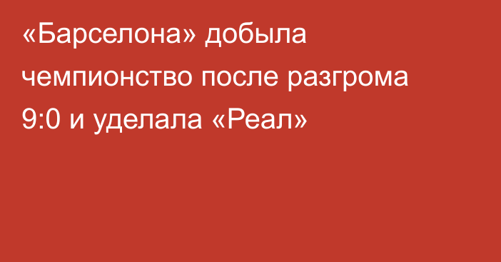 «Барселона» добыла чемпионство после разгрома 9:0 и уделала «Реал»