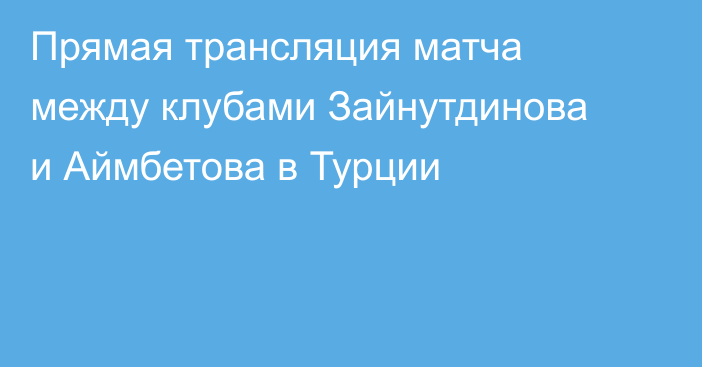 Прямая трансляция матча между клубами Зайнутдинова и Аймбетова в Турции