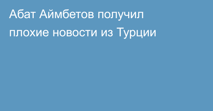 Абат Аймбетов получил плохие новости из Турции
