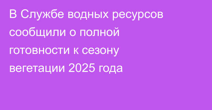 В Службе водных ресурсов сообщили о полной готовности к сезону вегетации 2025 года