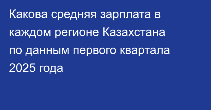 Какова средняя зарплата в каждом регионе Казахстана по данным первого квартала 2025 года