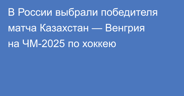 В России выбрали победителя матча Казахстан — Венгрия на ЧМ-2025 по хоккею
