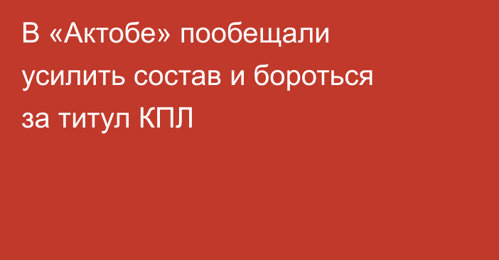 В «Актобе» пообещали усилить состав и бороться за титул КПЛ