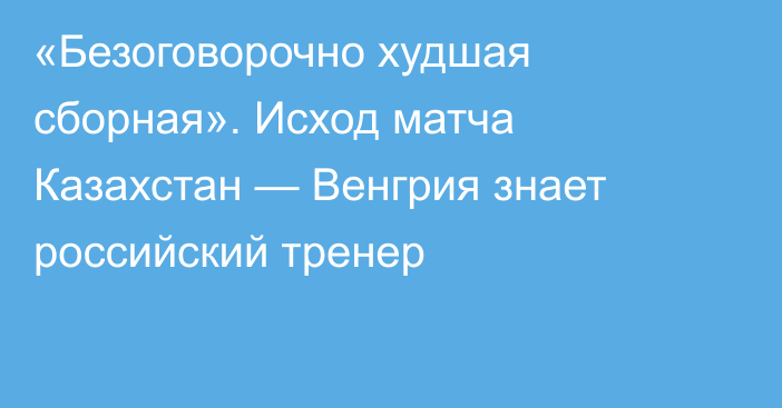 «Безоговорочно худшая сборная». Исход матча Казахстан — Венгрия знает российский тренер