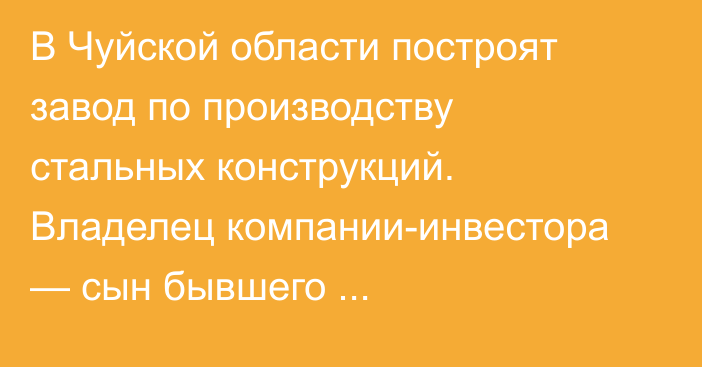 В Чуйской области построят завод по производству стальных конструкций. Владелец компании-инвестора — сын бывшего высокопоставленного чиновника