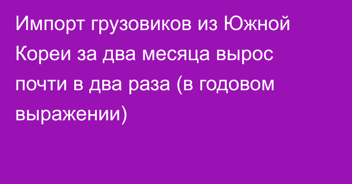 Импорт грузовиков из Южной Кореи за два месяца вырос почти в два раза (в годовом выражении) 