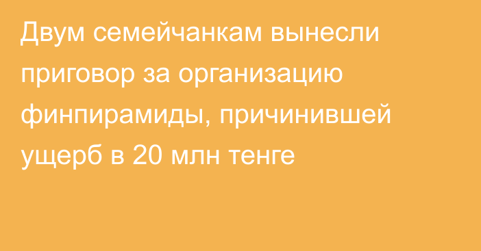 Двум семейчанкам вынесли приговор за организацию финпирамиды, причинившей ущерб в 20 млн тенге