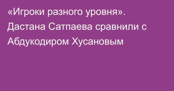 «Игроки разного уровня». Дастана Сатпаева сравнили с Абдукодиром Хусановым