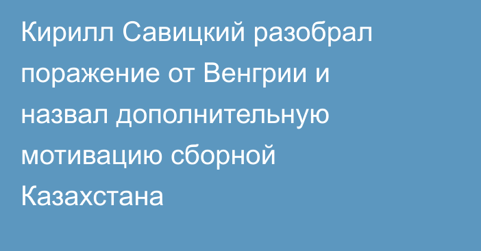 Кирилл Савицкий разобрал поражение от Венгрии и назвал дополнительную мотивацию сборной Казахстана