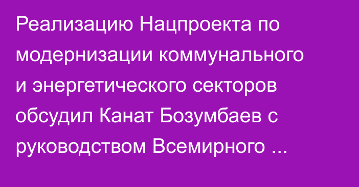 Реализацию Нацпроекта по модернизации коммунального и энергетического секторов обсудил Канат Бозумбаев с руководством Всемирного банка