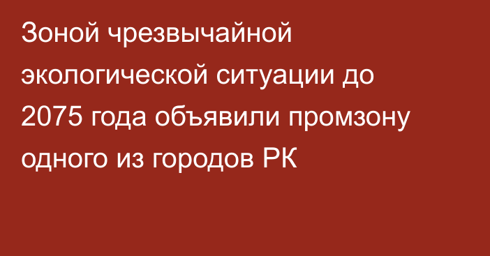 Зоной чрезвычайной экологической ситуации до 2075 года объявили промзону одного из городов РК