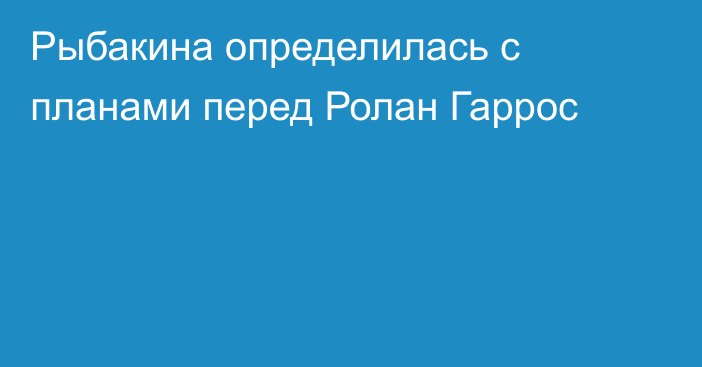 Рыбакина определилась с планами перед Ролан Гаррос