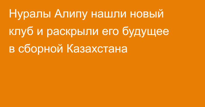 Нуралы Алипу нашли новый клуб и раскрыли его будущее в сборной Казахстана