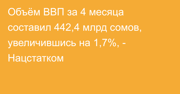 Объём ВВП за 4 месяца составил 442,4 млрд сомов, увеличившись на 1,7%, - Нацстатком