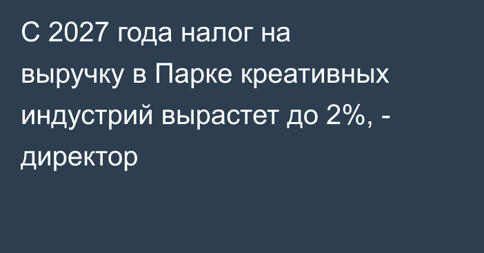 С 2027 года налог на выручку в Парке креативных индустрий вырастет до 2%, - директор