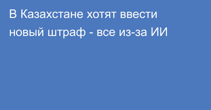 В Казахстане хотят ввести новый штраф - все из-за ИИ