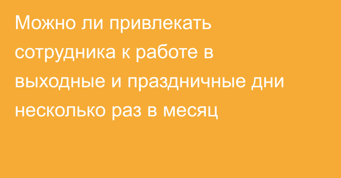 Можно ли привлекать сотрудника к работе в выходные и праздничные дни несколько раз в месяц