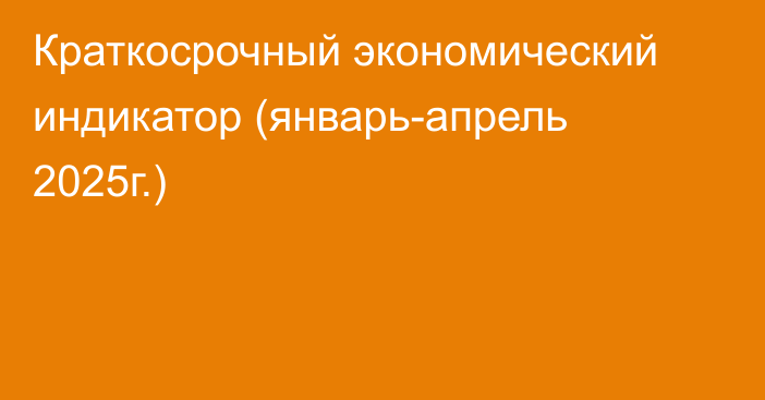Краткосрочный экономический индикатор (январь-апрель 2025г.)