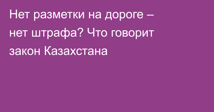 Нет разметки на дороге – нет штрафа? Что говорит закон Казахстана