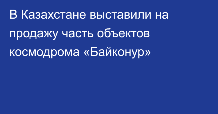 В Казахстане выставили на продажу часть объектов космодрома «Байконур»