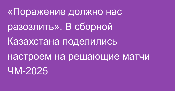 «Поражение должно нас разозлить». В сборной Казахстана поделились настроем на решающие матчи ЧМ-2025