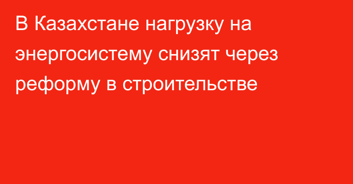В Казахстане нагрузку на энергосистему снизят через реформу в строительстве