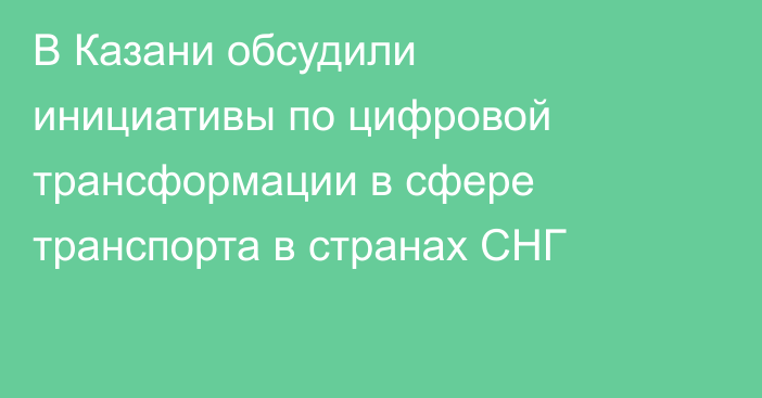 В Казани обсудили инициативы по цифровой трансформации в сфере транспорта в странах СНГ