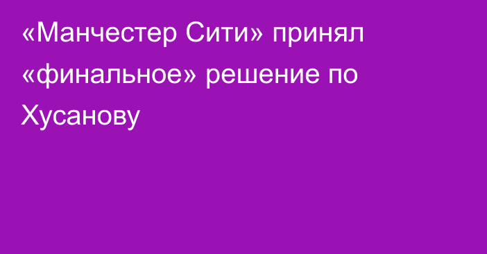 «Манчестер Сити» принял «финальное» решение по Хусанову