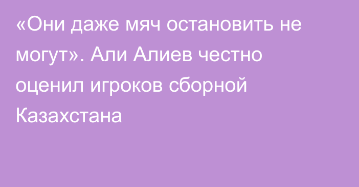 «Они даже мяч остановить не могут». Али Алиев честно оценил игроков сборной Казахстана