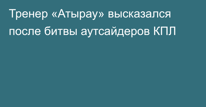 Тренер «Атырау» высказался после битвы аутсайдеров КПЛ