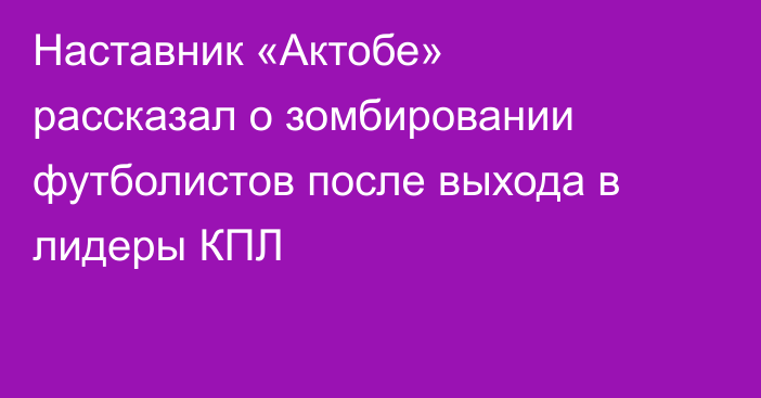 Наставник «Актобе» рассказал о зомбировании футболистов после выхода в лидеры КПЛ