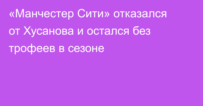 «Манчестер Сити» отказался от Хусанова и остался без трофеев в сезоне