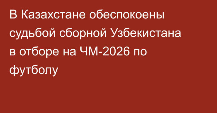 В Казахстане обеспокоены судьбой сборной Узбекистана в отборе на ЧМ-2026 по футболу