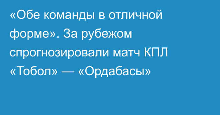 «Обе команды в отличной форме». За рубежом спрогнозировали матч КПЛ «Тобол» — «Ордабасы»
