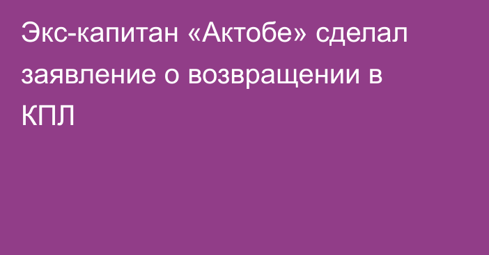 Экс-капитан «Актобе» сделал заявление о возвращении в КПЛ