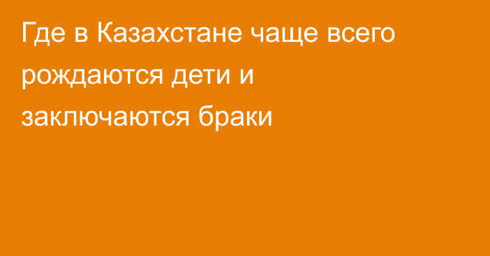 Где в Казахстане чаще всего рождаются дети и заключаются браки