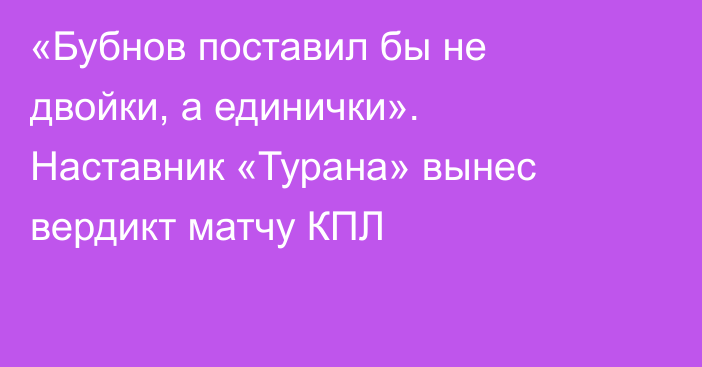«Бубнов поставил бы не двойки, а единички». Наставник «Турана» вынес вердикт матчу КПЛ