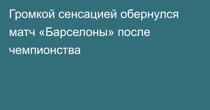 Громкой сенсацией обернулся матч «Барселоны» после чемпионства