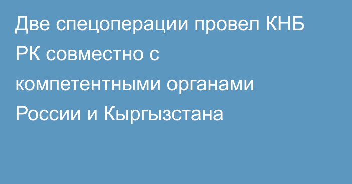 Две спецоперации провел КНБ РК совместно с компетентными органами России и Кыргызстана