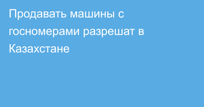 Продавать машины с госномерами разрешат в Казахстане