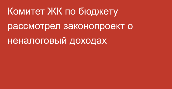 Комитет ЖК по бюджету рассмотрел законопроект о неналоговый доходах 