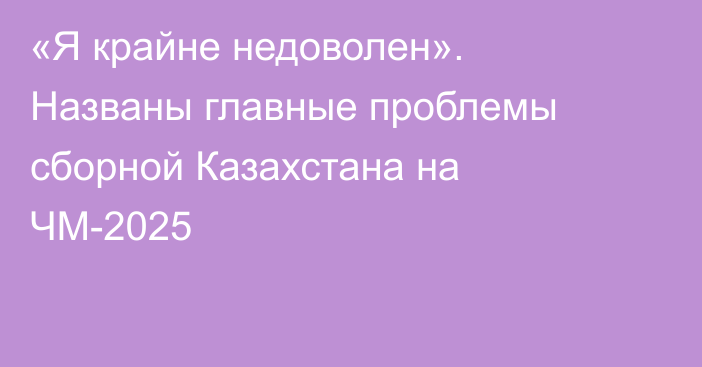 «Я крайне недоволен». Названы главные проблемы сборной Казахстана на ЧМ-2025