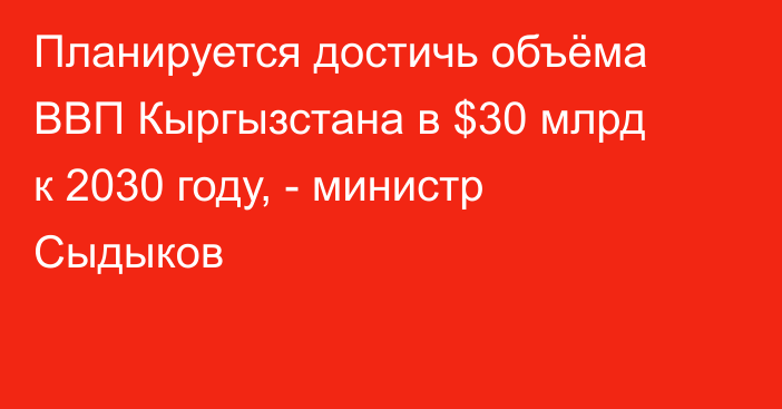 Планируется достичь объёма ВВП Кыргызстана в $30 млрд к 2030 году, - министр Сыдыков