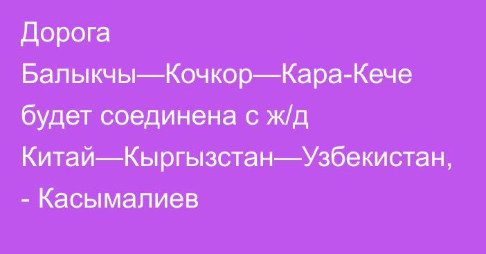 Дорога Балыкчы—Кочкор—Кара-Кече будет соединена с ж/д Китай—Кыргызстан—Узбекистан, - Касымалиев 