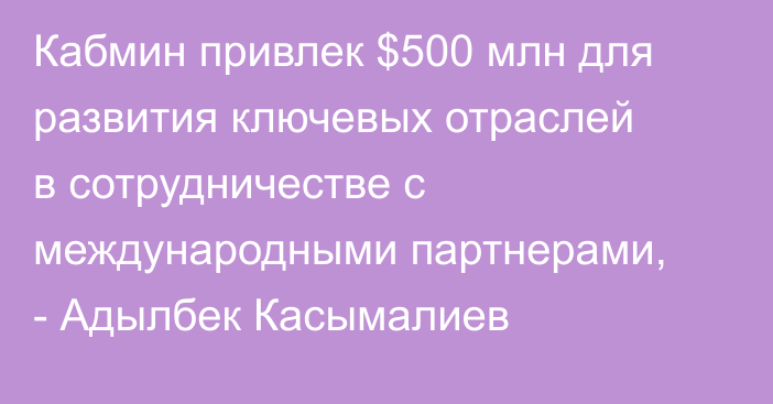 Кабмин привлек $500 млн для развития ключевых отраслей в сотрудничестве с международными партнерами, - Адылбек Касымалиев