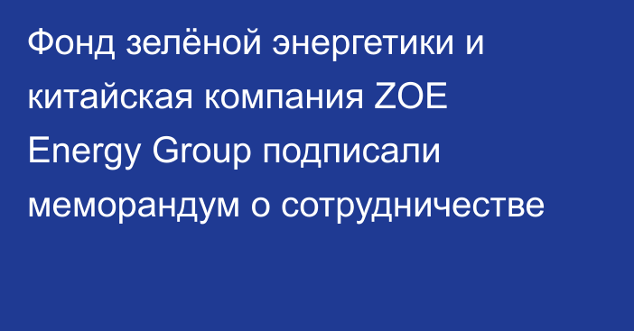 Фонд зелёной энергетики и китайская компания ZOE Energy Group подписали меморандум о сотрудничестве