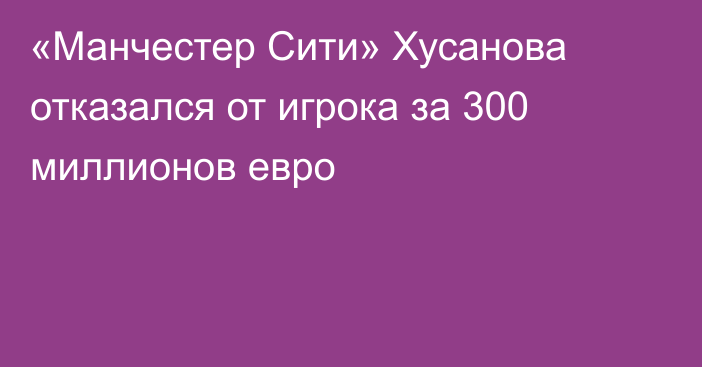 «Манчестер Сити» Хусанова отказался от игрока за 300 миллионов евро