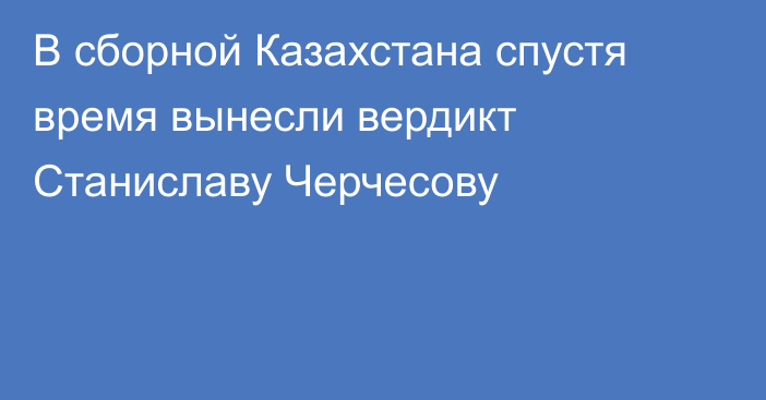 В сборной Казахстана спустя время вынесли вердикт Станиславу Черчесову